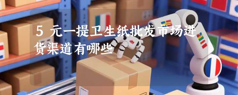 5元一提卫生纸批发市场进货渠道有哪些