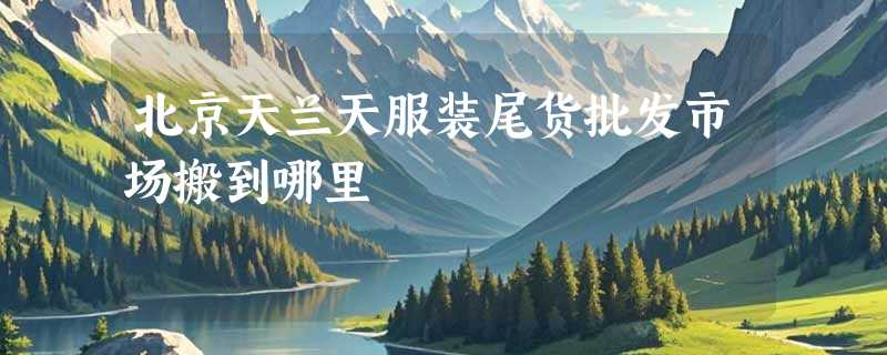 北京天兰天服装尾货批发市场搬到哪里