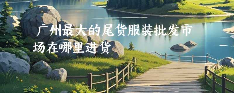 广州最大的尾货服装批发市场在哪里进货