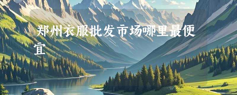 郑州衣服批发市场哪里最便宜