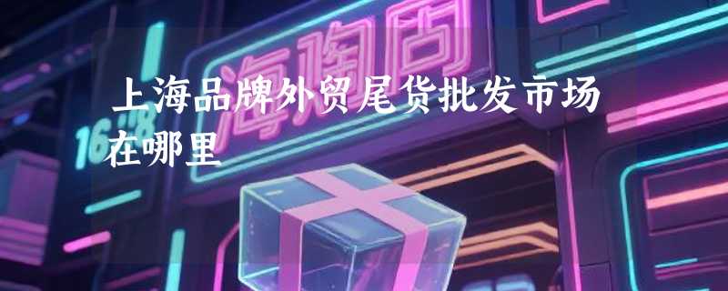 上海品牌外贸尾货批发市场在哪里