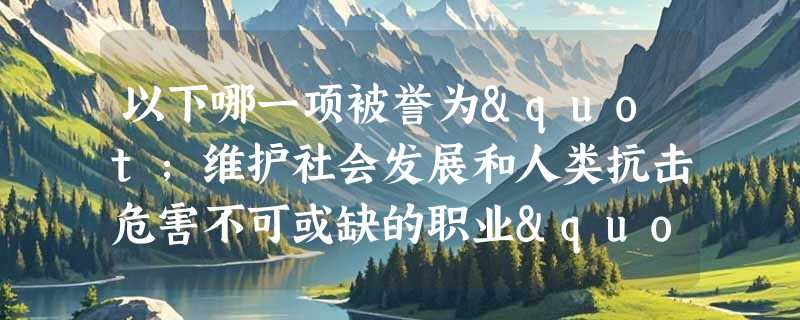 以下哪一项被誉为"维护社会发展和人类抗击危害不可或缺的职业"？