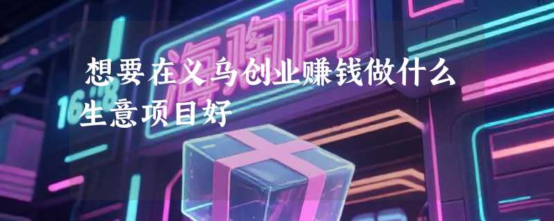 想要在义乌创业赚钱做什么生意项目好
