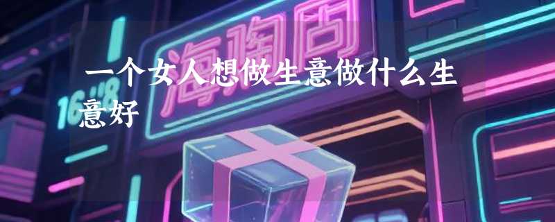 一个女人想做生意做什么生意好