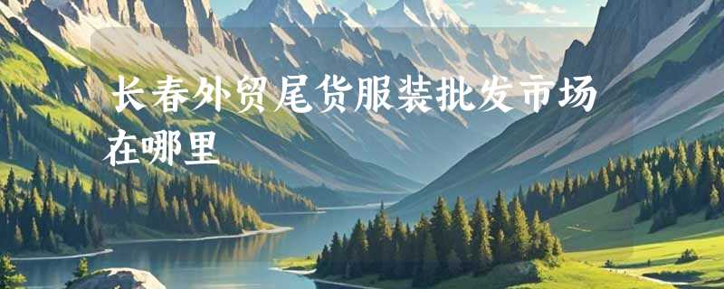 长春外贸尾货服装批发市场在哪里