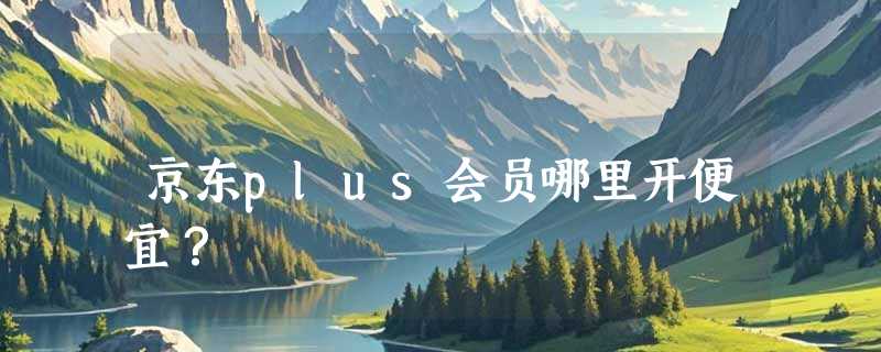 京东plus会员哪里开便宜？