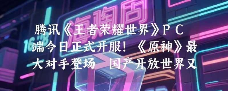 腾讯《王者荣耀世界》PC端今日正式开服！《原神》最大对手登场 国产开放世界又一力作