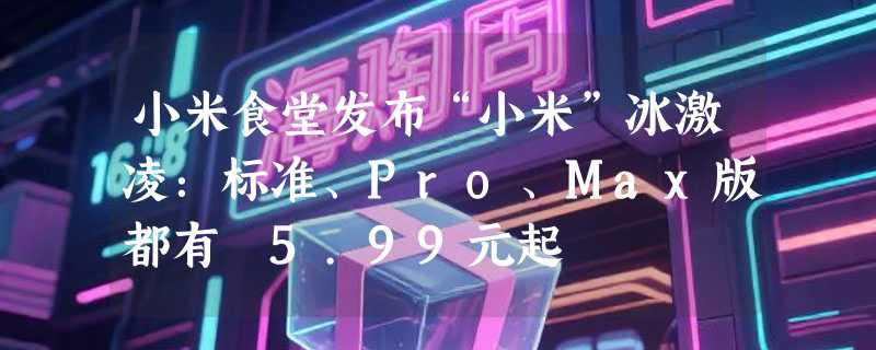 小米食堂发布“小米”冰激凌：标准、Pro、Max版都有 5.99元起