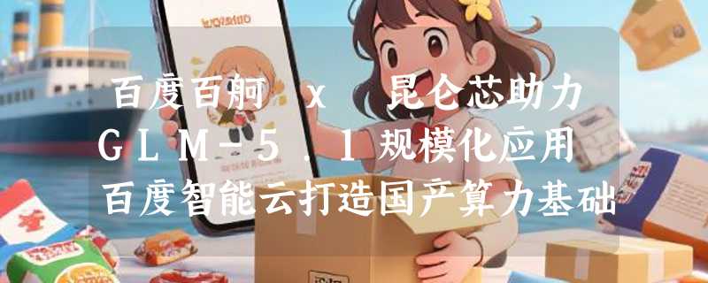 百度百舸 x 昆仑芯助力GLM-5.1规模化应用 百度智能云打造国产算力基础设施