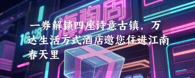 一券解锁四座诗意古镇，万达生活方式酒店邀您住进江南春天里