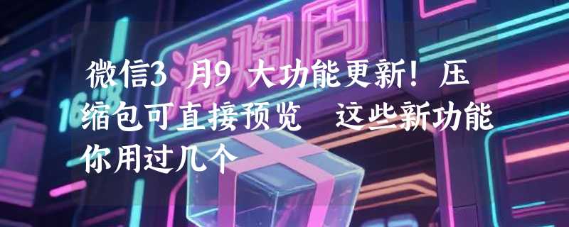 微信3月9大功能更新！压缩包可直接预览 这些新功能你用过几个