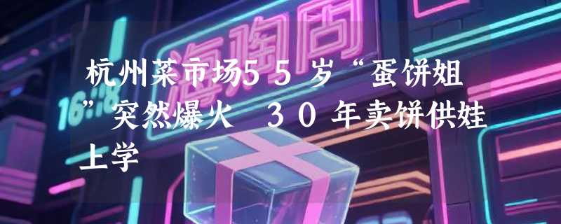杭州菜市场55岁“蛋饼姐”突然爆火 30年卖饼供娃上学