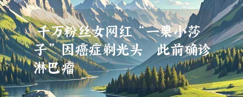 千万粉丝女网红“一栗小莎子”因癌症剃光头 此前确诊淋巴瘤