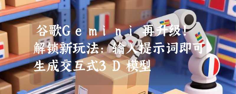 谷歌Gemini再升级！解锁新玩法：输入提示词即可生成交互式3D模型