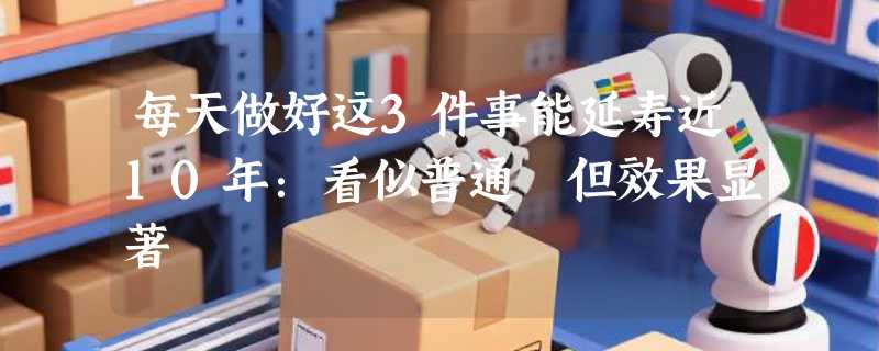 每天做好这3件事能延寿近10年：看似普通 但效果显著