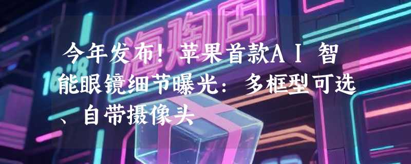 今年发布！苹果首款AI智能眼镜细节曝光：多框型可选、自带摄像头