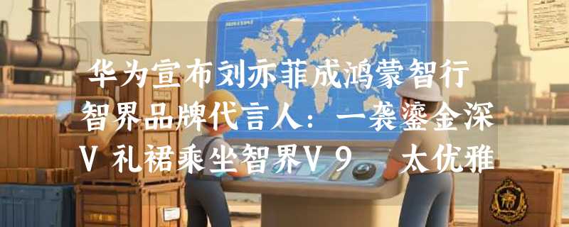 华为宣布刘亦菲成鸿蒙智行智界品牌代言人：一袭鎏金深V礼裙乘坐智界V9 太优雅