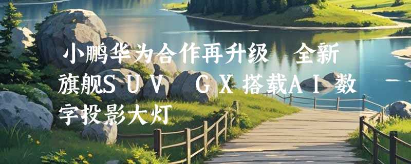 小鹏华为合作再升级 全新旗舰SUV GX搭载AI数字投影大灯