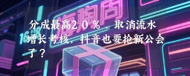 分成最高20%、取消流水增长考核，抖音也要抢新公会了？