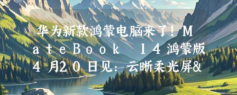 华为新款鸿蒙电脑来了！MateBook 14鸿蒙版4月20日见：云晰柔光屏+艺术圆键盘