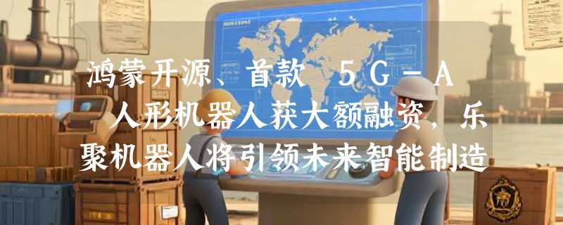 鸿蒙开源、首款 5G-A 人形机器人获大额融资，乐聚机器人将引领未来智能制造！