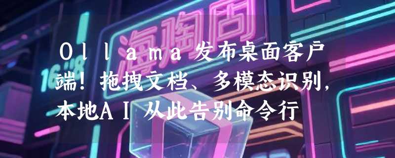 Ollama发布桌面客户端！拖拽文档、多模态识别，本地AI从此告别命令行