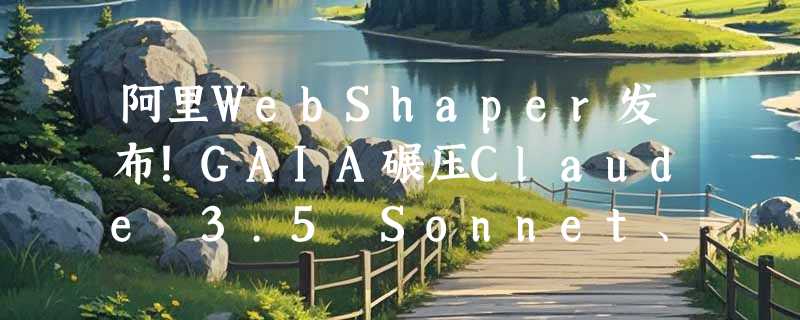 阿里WebShaper发布！GAIA碾压Claude 3.5 Sonnet、GPT-4o
