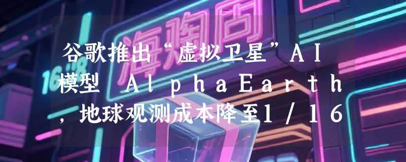 谷歌推出“虚拟卫星”AI模型 AlphaEarth，地球观测成本降至1/16