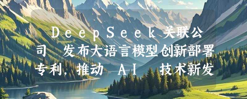 ​DeepSeek关联公司 发布大语言模型创新部署专利，推动 AI 技术新发展