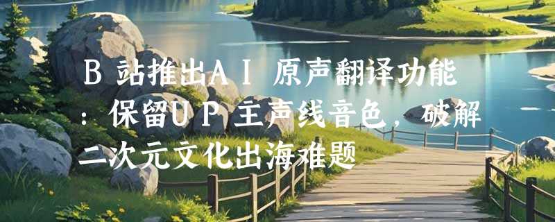 B站推出AI原声翻译功能：保留UP主声线音色，破解二次元文化出海难题