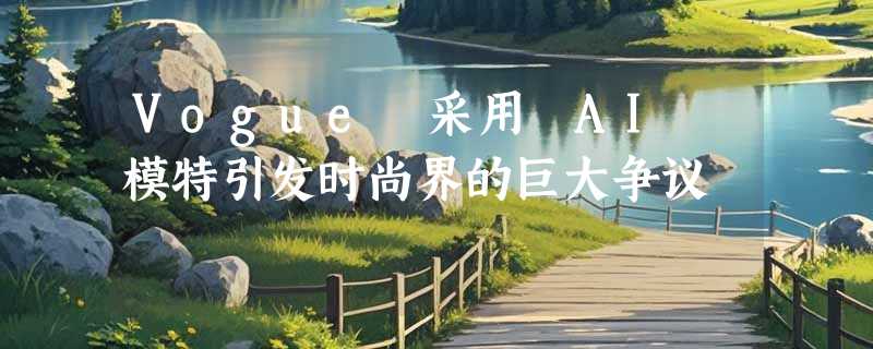 Vogue 采用 AI 模特引发时尚界的巨大争议