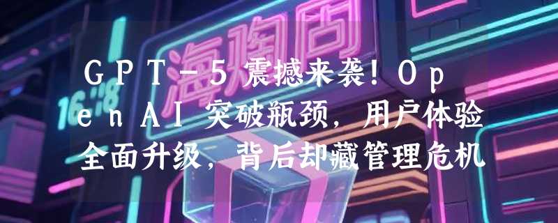 GPT-5震撼来袭！OpenAI突破瓶颈，用户体验全面升级，背后却藏管理危机？
