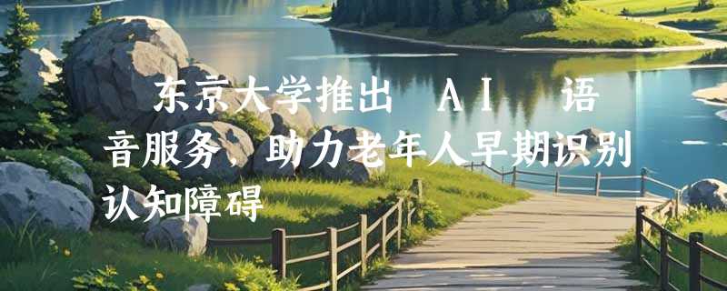 ​东京大学推出 AI 语音服务，助力老年人早期识别认知障碍