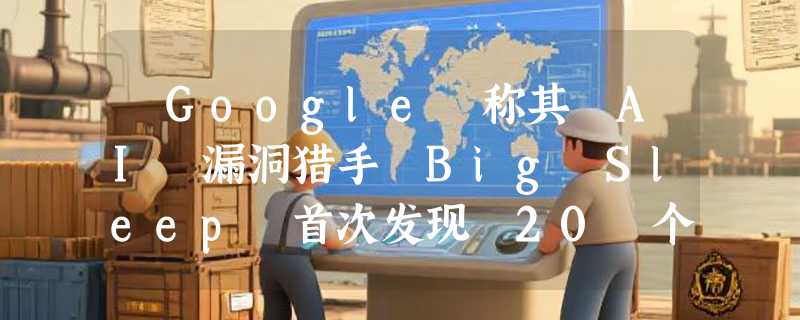 ​Google 称其 AI 漏洞猎手 Big Sleep 首次发现 20 个安全漏洞