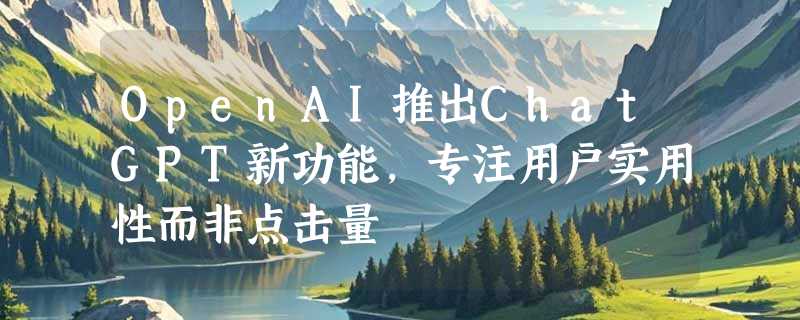 OpenAI推出ChatGPT新功能，专注用户实用性而非点击量