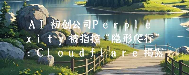 AI初创公司Perplexity被指控“隐形爬行”:Cloudflare揭露其规避网站访问限制行为
