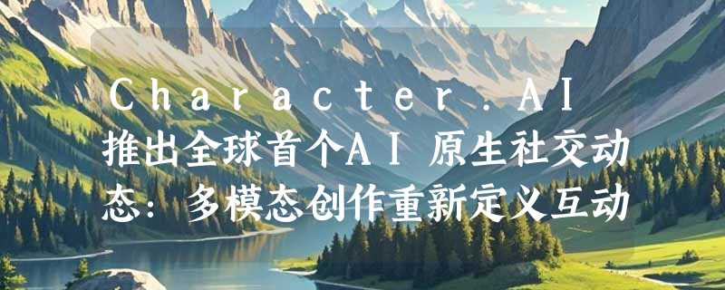 Character.AI推出全球首个AI原生社交动态：多模态创作重新定义互动体验