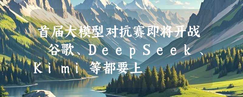 首届大模型对抗赛即将开战 谷歌、DeepSeek、Kimi等都要上