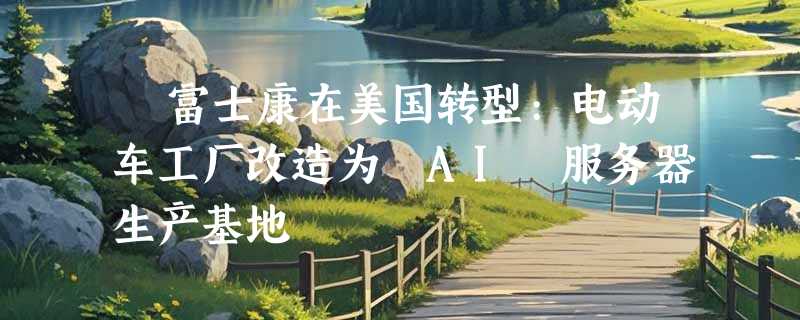 ​富士康在美国转型:电动车工厂改造为 AI 服务器生产基地
