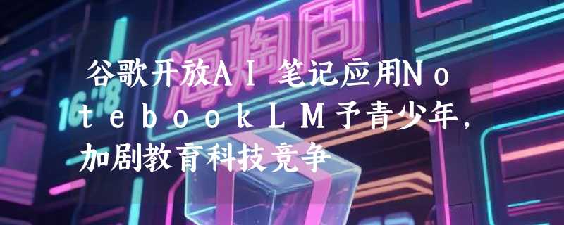 谷歌开放AI笔记应用NotebookLM予青少年，加剧教育科技竞争
