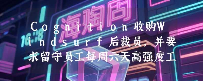 Cognition收购Windsurf后裁员，并要求留守员工每周六天高强度工作