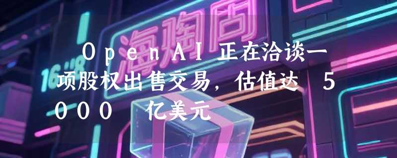 ​OpenAI正在洽谈一项股权出售交易，估值达 5000 亿美元