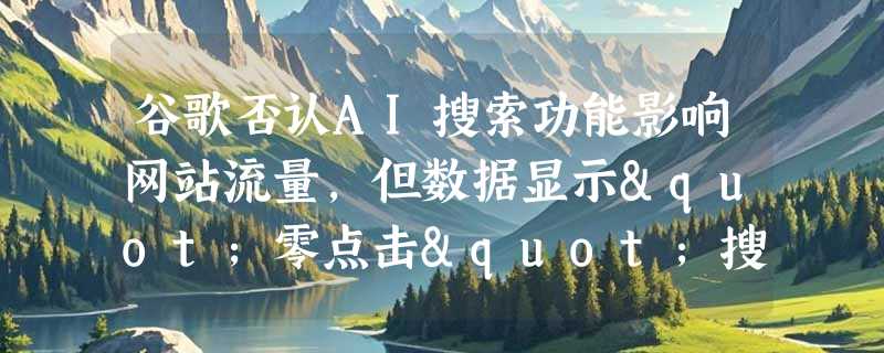 谷歌否认AI搜索功能影响网站流量，但数据显示"零点击"搜索激增