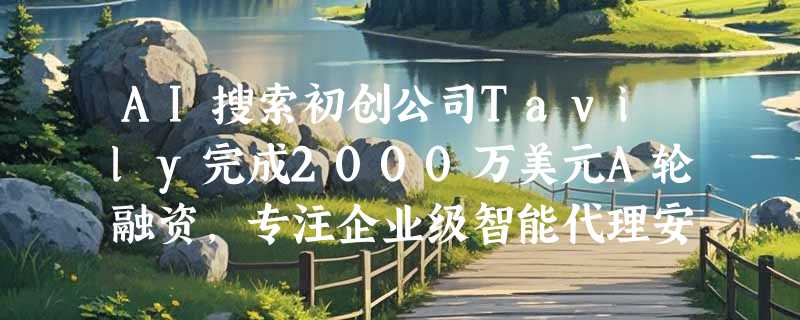 AI搜索初创公司Tavily完成2000万美元A轮融资，专注企业级智能代理安全上网