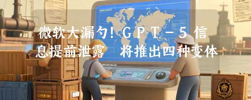 微软大漏勺！GPT-5信息提前泄露 将推出四种变体