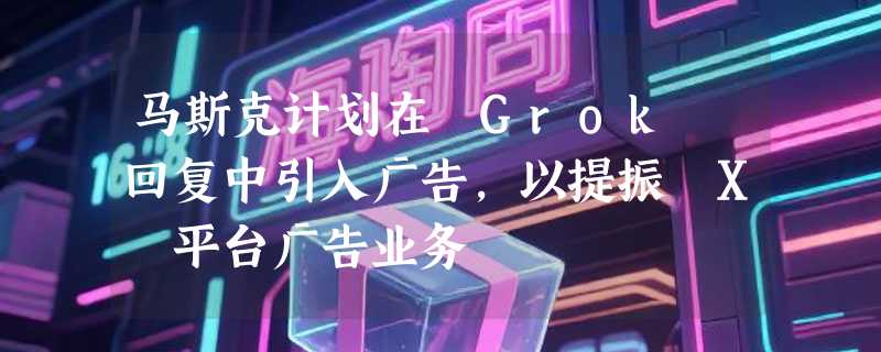马斯克计划在 Grok 回复中引入广告，以提振 X 平台广告业务