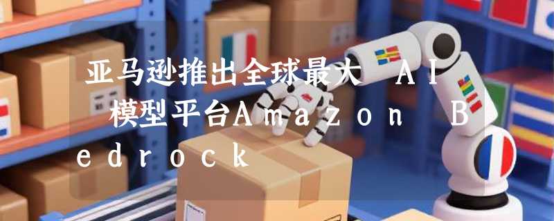 亚马逊推出全球最大 AI 模型平台Amazon Bedrock