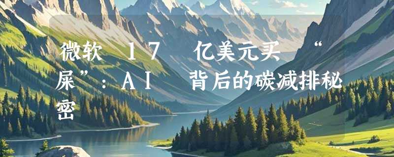 微软 17 亿美元买 “屎”：AI 背后的碳减排秘密