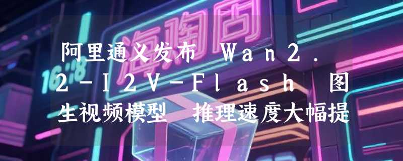 阿里通义发布 Wan2.2-I2V-Flash 图生视频模型 推理速度大幅提升