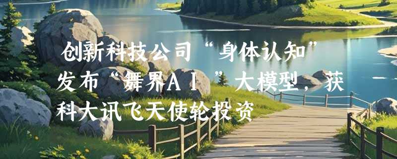 创新科技公司“身体认知”发布“舞界AI”大模型，获科大讯飞天使轮投资